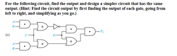 For the following circuit, find the output and design a simpler circuit that has the same
output. (Hint: Find the circuit output by first finding the output of each gate, going from
left to right, and simplifying as you go.)
(c)
A
B
A
AB
B
D
D
F3