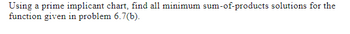 **Prime Implicant Chart and Minimum Sum-of-Products Solutions**

**Objective:**
Using a prime implicant chart, find all minimum sum-of-products solutions for the function given in problem 6.7(b).

**Instructions:**
- Construct a prime implicant chart to visualize the relationships between implicants.
- Identify essential prime implicants to ensure all terms in the function are covered.
- Derive the minimum sum-of-products expressions by selecting the most cost-effective combination of prime implicants.

**Diagram Explanation (if applicable):**
- The chart typically includes columns representing terms in the function and rows representing each prime implicant.
- Use checkmarks to denote which prime implicant covers specific terms.
- Highlight essential implicants that cover unique terms.
  
By following these steps, you can efficiently simplify boolean functions using the prime implicant chart method.