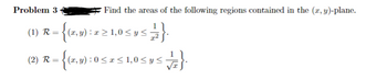 **Problem 3**: Find the areas of the following regions contained in the \((x, y)\)-plane.

1. \(\mathcal{R} = \{ (x, y) : x \geq 1, 0 \leq y \leq \frac{1}{x^2} \}\).

2. \(\mathcal{R} = \{ (x, y) : 0 \leq x \leq 1, 0 \leq y \leq \frac{1}{\sqrt{x}} \}\). 

*Note: There are no graphs or diagrams accompanying this problem.*