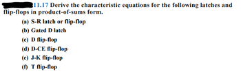 311.17 Derive the characteristic equations for the following latches and
flip-flops in product-of-sums form.
(a) S-R latch or flip-flop
(b) Gated D latch
(c) D flip-flop
(d) D-CE flip-flop
(e) J-K flip-flop
(f) T flip-flop