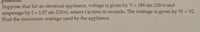 Suppose that for an electrical appliance, voltage is given by V= 189 sin 120rtt and
amperage by I=1.07 sin 120rtt, where t is time in seconds. The wattage is given by W = VI.
Find the maximum wattage used by the appliance.
