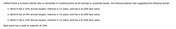 Clifford Clark is a recent retiree who is interested in investing some of his savings in corporate bonds. His financial planner has suggested the following bonds:
• Bond A has a 10% annual coupon, matures in 12 years, and has a $1,000 face value.
Bond B has an 8% annual coupon, matures in 12 years, and has a $1,000 face value.
• Bond C has a 12% annual coupon, matures in 12 years, and has a $1,000 face value.
Each bond has a yield to maturity of 10%.