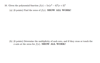 10. Given the polynomial function f(x) = 5x(x² - 4)²(x+3)³
(a) (6 points) Find the zeros of f(x). SHOW ALL WORK!
(b) (6 points) Determine the multiplicity of each zero, and if they cross or touch the
x-axis at the zeros for f(x). SHOW ALL WORK!