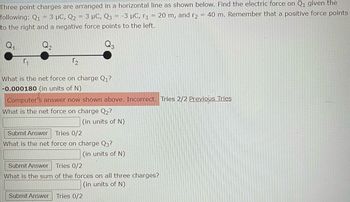 Three point charges are arranged in a horizontal line as shown below. Find the electric force on Q₁ given the
=
following: Q1 = 3 μC, Q2 = 3 μC, Q3 = -3 μC, r₁ 20 m, and r₂ = 40 m. Remember that a positive force points
to the right and a negative force points to the left.
Q₁
Q₂
r₂
What is the net force on charge Q₁?
-0.000180 (in units of N)
Computer's answer now shown above. Incorrect. Tries 2/2 Previous Tries
What is the net force on charge Q₂?
(in units of N)
Submit Answer Tries 0/2
What is the net force on charge Q3?
(in units of N)
Submit Answer
Tries 0/2
What is the sum of the forces on all three charges?
(in units of N)
Submit Answer Tries 0/2