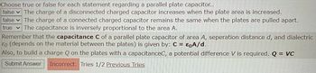 Choose true or false for each statement regarding a parallel plate capacitor..
false The charge of a disconnected charged capacitor increases when the plate area is increased.
false The charge of a connected charged capacitor remains the same when the plates are pulled apart.
true The capacitance is inversely proportional to the area A.
Remember that the capacitance C of a parallel plate capacitor of area A, seperation distance d, and dialectric
Eo (depends on the material between the plates) is given by: C = EQA/d.
Also, to build a charge Q on the plates with a capacitanceC, a potential difference V is required. Q = VC
Submit Answer
Incorrect. Tries 1/2 Previous Tries