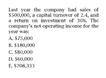 Last year the company had sales of
$500,000, a capital turnover of 2.4, and
a return on investment of 36%. The
company's net operating income for the
year was:
A. $75,000
B. $180,000
C. $80,000
D. $60,000
E. $208,333