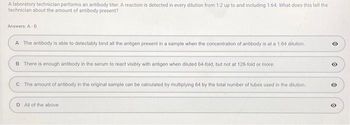 A laboratory technician performs an antibody titer. A reaction is detected in every dilution from 1:2 up to and including 1:64. What does this tell the
technician about the amount of antibody present?
Answers: A-D
A The antibody is able to detectably bind all the antigen present in a sample when the concentration of antibody is at a 1:64 dilution.
B There is enough antibody in the serum to react visibly with antigen when diluted 64-fold, but not at 128-fold or more.
C The amount of antibody in the original sample can be calculated by multiplying 64 by the total number of tubes used in the dilution.
D All of the above:
O
O