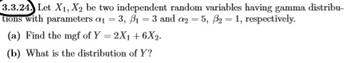 3.3.24. Let X1, X2 be two independent random variables having gamma distribu-
tions with parameters a₁ = 3, B₁ = 3 and a2 = 5, B2 = 1, respectively.
(a) Find the mgf of Y = 2X₁ +6X2.
(b) What is the distribution of Y?