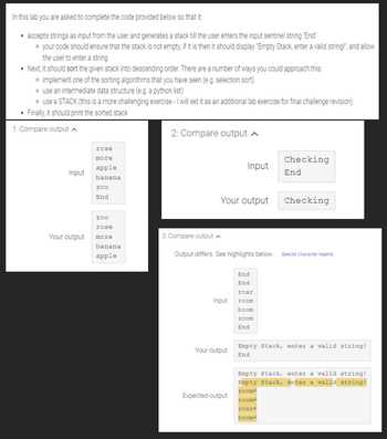 In this lab you are asked to complete the code provided below so that it:
• accepts strings as input from the user and generates a stack till the user enters the input sentinel string "End"
• your code should ensure that the stack is not empty, if it is then it should display "Empty Stack, enter a valid string!", and allow
the user to enter a string
• Next, it should sort the given stack into descending order. There are a number of ways you could approach this:
• implement one of the sorting algorithms that you have seen (e.g. selection sort)
• use an intermediate data structure (e.g. a python list)
• use a STACK (this is a more challenging exercise - I will set it as an additional lab exercise for final challenge revision)
Finally, it should print the sorted stack
1: Compare output
.
Input
Your output
rose
more
apple
banana
zoo
End
zoo
rose
more
banana
apple
2: Compare output
3: Compare output
Your output
Output differs. See highlights below.
Input
Input
Your output
Expected output
End
End
roar
room
boom
zoom
End
Checking
End
Checking
Special character legend
Empty Stack, enter a valid string!
End
Empty Stack, enter a valid string!
Empty Stack, enter a valid string!
zoome
room
roard
boom