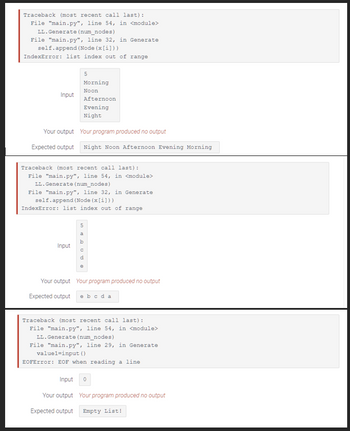 Traceback (most recent call last):
File "main.py", line 54, in <module>
LL.Generate (num_nodes)
File "main.py", line 32, in Generate
self.append (Node (x[i]))
IndexError: list index out of range
Input
5
Morning
Noon
Input
Afternoon
Evening
Night
Your output
Your program produced no output
Expected output Night Noon Afternoon Evening Morning
Traceback (most recent call last):
File "main.py", line 54, in <module>
LL.Generate (num_nodes)
File "main.py", line 32, in Generate
self.append (Node (x[i]))
IndexError: list index out of range
5
a
b
e
Your output Your program produced no output
Expected output e b c da
Traceback (most recent call last):
File "main.py", line 54, in <module>
LL. Generate (num_nodes)
File "main.py", line 29, in Generate
value1=input()
EOFError: EOF when reading a line
Input 0
Your output Your program produced no output
Expected output Empty List!