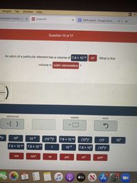 People
Tab
Window
Help
ubmission History: 2. X
101 Chem101
E AWR prep 5 Google Docs
Question 15 of 17
An atom of a particular element has a volume of 7.8 x 10-31
m3
What is this
volume in cubic nanometers ?
ADD FACTOR
ANSWER
RESET
*( )
%3D
10°
10-6
(10-6)3
7.8 x 10 22
(10°)a
(1)3
106
7.8 x 10 31
7.8 x 10-4
1
10-9
7.8 x 104
(10°)a
nm
nm3
um
m3
um3
FEB
6.
3.
tv
