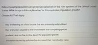 Zebra mussel populations are growing explosively in the river systems of the central United
States. What is a possible explanation for this explosive population growth?
Choose All That Apply
they are feeding on a food source that was previously underutilized
they are better adapted to the environment than competing species
O predators are too few to slow down the population growth
a mutation caused by pollution has increased their reproductive rates
