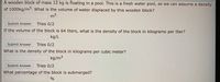 A wooden block of mass 12 kg is floating in a pool. This is a fresh water pool, so we can assume a density
of 1000kg/m. What is the volume of water displaced by this wooden block?
m3
Submit Answer
Tries 0/2
If the volume of the block is 64 liters, what is the density of the block in kilograms per liter?
kg/L
Submit Answer
Tries 0/2
What is the density of the block in kilograms per cubic meter?
kg/m³
Submit Answer
Tries 0/2
What percentage of the block is submerged?
%
