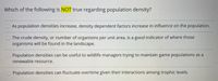 Which of the following is NOT true regarding population density?
As population densities increase, density dependent factors increase in influence on the population.
The crude density, or number of organisms per unit area, is a good indicator of where those
organisms will be found in the landscape.
Population densities can be useful to wildlife managers trying to maintain game populations as a
renewable resource.
Population densities can fluctuate overtime given their interactions among trophic levels.
