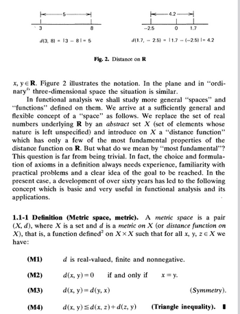 3
K 5
8
K -4.2
-2.5
0
1.7
d(1.7, 2.5) 11.7 (-2.5) |= 4.2
-
=
-
d(3, 8) 13 81-5
Fig. 2. Distance on R
x, y = R. Figure 2 illustrates the notation. In the plane and in “ordi-
nary" three-dimensional space the situation is similar.
In functional analysis we shall study more general "spaces" and
"functions" defined on them. We arrive at a sufficiently general and
flexible concept of a "space" as follows. We replace the set of real
numbers underlying R by an abstract set X (set of elements whose
nature is left unspecified) and introduce on X a "distance function"
which has only a few of the most fundamental properties of the
distance function on R. But what do we mean by "most fundamental"?
This question is far from being trivial. In fact, the choice and formula-
tion of axioms in a definition always needs experience, familiarity with
practical problems and a clear idea of the goal to be reached. In the
present case, a development of over sixty years has led to the following
concept which is basic and very useful in functional analysis and its
applications.
1.1-1 Definition (Metric space, metric). A metric space is a pair
(X, d), where X is a set and d is a metric on X (or distance function on
X), that is, a function defined² on XXX such that for all x, y, z= X we
have:
d is real-valued, finite and nonnegative.
(M1)
(M2)
d(x, y)=0 if and only if
x = y.
(M3)
d(x, y) = d(y, x)
(Symmetry).
(M4)
d(x, y)d(x, z)+d(z, y)
(Triangle inequality). ■