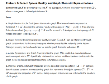 Problem 3: Banach Spaces, Duality, and Graph-Theoretic Representations
Background: Let X be a Banach space, and X* its dual space. Consider the weak* topology on X*,
where convergence is defined pointwise on X.
Tasks:
a. Graph Construction for Dual Spaces: Construct a graph D where each vertex represents a
functional ƒ € X*. Connect two vertices ƒ and g with an edge if |f(x) - g(x)| < 6 for all x in a
finite, dense subset {1, 2,..., n} CX and for some 6 > 0. Analyze how the topology of D
reflects the weak* topology on X*.
b. Graph-Theoretic Duality: Explore how duality between X and X* can be interpreted through
graph constructions. For instance, investigate whether properties like reflexivity or the Radon-
Nikodym property can be characterized via specific graph-theoretic features of D.
c. Weak* Compactness and Graph Properties: Use the graph D to establish a characterization of
weak* compact sets in X*. Specifically, relate notions such as total boundedness or closure in the
graph metric to classical compactness criteria in functional analysis.
d. Operator Graphs and Duality Mappings: Given a bounded linear operator T: XY between
Banach spaces, construct a corresponding graph that represents the adjoint operator T* : Y* →
X*. Analyze how properties of T, such as being compact or isometric, are reflected in the structure
of this graph.