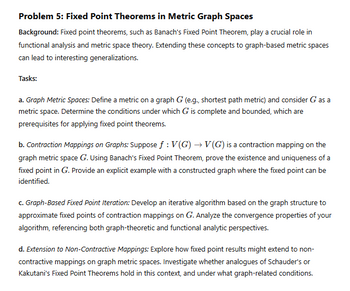 Problem 5: Fixed Point Theorems in Metric Graph Spaces
Background: Fixed point theorems, such as Banach's Fixed Point Theorem, play a crucial role in
functional analysis and metric space theory. Extending these concepts to graph-based metric spaces
can lead to interesting generalizations.
Tasks:
a. Graph Metric Spaces: Define a metric on a graph G (e.g., shortest path metric) and consider G as a
metric space. Determine the conditions under which G is complete and bounded, which are
prerequisites for applying fixed point theorems.
b. Contraction Mappings on Graphs: Suppose ƒ : V(G) → V(G) is a contraction mapping on the
graph metric space G. Using Banach's Fixed Point Theorem, prove the existence and uniqueness of a
fixed point in G. Provide an explicit example with a constructed graph where the fixed point can be
identified.
c. Graph-Based Fixed Point Iteration: Develop an iterative algorithm based on the graph structure to
approximate fixed points of contraction mappings on G. Analyze the convergence properties of your
algorithm, referencing both graph-theoretic and functional analytic perspectives.
d. Extension to Non-Contractive Mappings: Explore how fixed point results might extend to non-
contractive mappings on graph metric spaces. Investigate whether analogues of Schauder's or
Kakutani's Fixed Point Theorems hold in this context, and under what graph-related conditions.