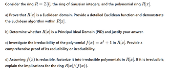 Consider the ring R = Z[i], the ring of Gaussian integers, and the polynomial ring R[x].
a) Prove that R[x] is a Euclidean domain. Provide a detailed Euclidean function and demonstrate
the Euclidean algorithm within R[x].
b) Determine whether R[x] is a Principal Ideal Domain (PID) and justify your answer.
c) Investigate the irreducibility of the polynomial f(x) = x² + 1 in R[x]. Provide a
comprehensive proof of its reducibility or irreducibility.
d) Assuming f(x) is reducible, factorize it into irreducible polynomials in R[x]. If it is irreducible,
explain the implications for the ring R[x]/(f(x)).