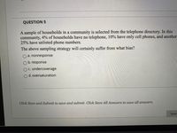 **Question 5: Sampling Bias in Community Surveys**

A sample of households in a community is selected from the telephone directory. In this community:

- 4% of households have no telephone.
- 10% have only cell phones.
- 25% have unlisted phone numbers.

**The above sampling strategy will certainly suffer from what bias?**

- a. nonresponse
- b. response
- c. undercoverage
- d. oversaturation

> Click Save and Submit to save and submit. Click Save All Answers to save all answers.