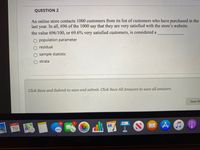 QUESTION 2
An online store contacts 1000 customers from its list of customers who have purchased in the
In all, 696 of the 1000 say that they are very satisfied with the store's website.
last
year.
the value 696/100, or 69.6% very satisfied customers, is considered a
population parameter
residual
O sample statistic
strata
Click Save and Submit to save and submit. Click Save All Answers to save all answers.
Save Al
OCT
山國T
13
6
19
30
