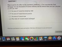 QUESTION 7
What would be the effect on the correlation coefficient, r, if we converted the Total
Mortgage axis into thousands of $ (from millions) and the Interest Rate axis into a decimal
(i.e 6% into .06)?
O a. The value of r would be divided by 1000
O b. The value of r would become positive
O C. The value of r would triple
O d. The value of r would remain unchanged
Click Save and Submit to save and submit. Click Save All Answers to save all answers.
Save All Ans
OCT
13
PAGES
280
3D
*****
