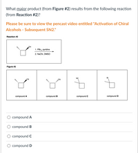 What major product (from Figure #2) results from the following reaction
(from Reaction #2)?
Please be sure to view the pencast video entitled "Activation of Chiral
Alcohols - Subsequent SN2."
Reaction #2
OH
1. PBr3, pyridine
2. NaCN, DMSO
Figure #2
CN
NC
Br
...
compound A
compound B
compound C
compound D
compound A
compound B
compound C
compound D
I .
II
