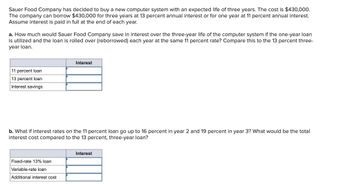 Sauer Food Company has decided to buy a new computer system with an expected life of three years. The cost is $430,000.
The company can borrow $430,000 for three years at 13 percent annual interest or for one year at 11 percent annual interest.
Assume interest is paid in full at the end of each year.
a. How much would Sauer Food Company save in interest over the three-year life of the computer system if the one-year loan
is utilized and the loan is rolled over (reborrowed) each year at the same 11 percent rate? Compare this to the 13 percent three-
year loan.
11 percent loan
13 percent loan
Interest savings
Interest
b. What if interest rates on the 11 percent loan go up to 16 percent in year 2 and 19 percent in year 3? What would be the total
interest cost compared to the 13 percent, three-year loan?
Fixed-rate 13% loan
Variable-rate loan
Additional interest cost
Interest