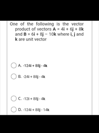 One of the following is the vector
product of vectors A = 4i + 6j + 8k
and B = 6i + 8j – 10k where i, j and
k are unit vector
%D
%3D
A. -124i + 88j - 4k
B. -24i + 88j - 4k
C. -12i + 88j - 4k
D. -124i + 88j - 14k
