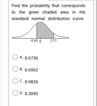 Find the probability that corresponds
to the given shaded area in the
standard normal distribution curve.
-0.45 0
2.11
O A. 0.6736
O B. 0.6562
O C. 0.9826
O D. 0.3090
