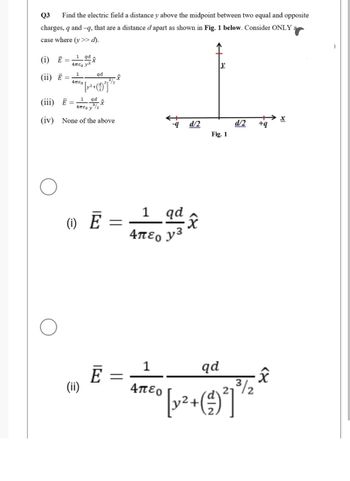 Q3 Find the electric field a distance y above the midpoint between two equal and opposite
charges, q and-q, that are a distance d apart as shown in Fig. 1 below. Consider ONLY
case where (y >> d).
(i) Ē=
(ii) E
1 qdx
Απε, y3
1
4πEO
qd
-
° [y²+(99²] *¹²
(iii) Ē=
1 qd
Απεο y/2
(iv) None of the above
-x
(1) E
(ii)
Ē
=
-9
=
1 qd
4περ y3
d/2
12
Fig. 1
d/2
+q
1
qd
Απερ
3/2
* *
[y² + (9²]