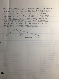THE INCLINATION Of A MOUNTAIN IS 35 D EGREES.
A SENSOR IS PLACED 500 FEET APART FROM
THE EDGE OF THE MOUNTAIN WITH ATN
INCLINATION OF 25 DEGREES TO THE TIP
of THE MOUNTAIN.
AND THE DIREST S LANTED DISTANCE
FROM HE EOGE of THE MOUNTAIN to
THE TIP Of THE MOUNTAIN.
FIND THE HEIGHT
35
25
506-
