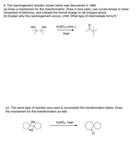 4. The rearrangement reaction shown below was discovered in 1860.
(a) Draw a mechanism for this transformation. Draw in lone pairs, use curved arrows to show
movement of electrons, and indicate the formal charge on all charged atoms.
(b) Explain why this rearrangement occurs. (Hint: What type of intermediate forms?)
но
он
H2SO4 (conc.)
Heat
(c) The same type of reaction was used to accomplish the transformation below. Draw
the mechanism for this transformation as well.
OH
H2SO4, heat
но
