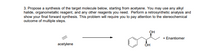 3. Propose a synthesis of the target molecule below, starting from acetyene. You may use any alkyl
halide, organometallic reagent, and any other reagents you need. Perform a retrosynthetic analysis and
show your final forward synthesis. This problem will require you to pay attention to the stereochemical
outcome of multiple steps.
OH
+ Enantiomer
acetylene
OH
