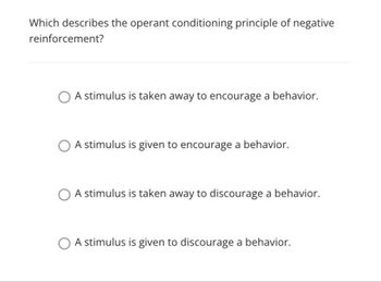 **Question:**

Which describes the operant conditioning principle of negative reinforcement?

**Options:**

- ○ A stimulus is taken away to encourage a behavior.
- ○ A stimulus is given to encourage a behavior.
- ○ A stimulus is taken away to discourage a behavior.
- ○ A stimulus is given to discourage a behavior.

**Explanation:**

The concept of negative reinforcement involves removing an aversive stimulus to increase the likelihood of a behavior being repeated. In the context provided, the correct description is that "a stimulus is taken away to encourage a behavior." 

This differs from positive reinforcement, where a pleasant stimulus is added to encourage behavior, and from punishment, where a stimulus is either added or taken away to discourage behavior.