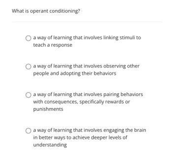 What is operant conditioning?
a way of learning that involves linking stimuli to
teach a response
a way of learning that involves observing other
people and adopting their behaviors
a way of learning that involves pairing behaviors
with consequences, specifically rewards or
punishments
a way of learning that involves engaging the brain
in better ways to achieve deeper levels of
understanding