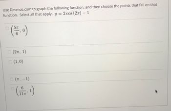 **Instructions for Graphing and Point Selection**

**Objective**: Use the Desmos.com graphing tool to visualize the given function and determine which points lie on the graph.

**Function to Graph**: \( y = 2 \cos(2x) - 1 \)

**Task**: Identify and select all the points from the list below that fall on the graph of the given function.

**Points to Evaluate**:
1. \(\left( \frac{5\pi}{6}, 0 \right)\)
2. \((2\pi, 1)\)
3. \((1, 0)\)
4. \((\pi, -1)\)
5. \(\left( \frac{6}{11\pi}, 1 \right)\)

Follow these steps to complete the task:
1. Go to Desmos.com and open the graphing calculator.
2. Input the function \( y = 2 \cos(2x) - 1 \) into the expression field.
3. Evaluate each of the given points to see if they lie on the graph.

Note: You may need to adjust the window of the graphing calculator to ensure all points are visible. The correct points will satisfy the equation when their coordinates (x, y) are substituted into the function.