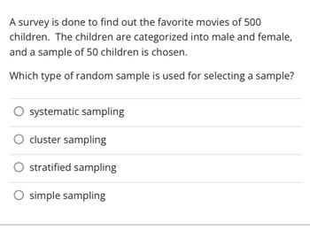 A survey is done to find out the favorite movies of 500
children. The children are categorized into male and female,
and a sample of 50 children is chosen.
Which type of random sample is used for selecting a sample?
systematic sampling
cluster sampling
O stratified sampling
O simple sampling