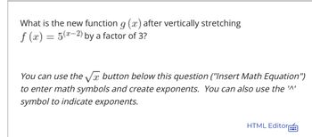 **Mathematics Exercise: Transforming Functions**

**Question:**

What is the new function \( g(x) \) after vertically stretching \( f(x) = 5^{(x-2)} \) by a factor of 3?

**Instructions:**

To answer this question, you can use the \(\sqrt{x}\) button below this question ("Insert Math Equation") to enter math symbols and create exponents. You can also use the '^' symbol to indicate exponents.

---

**Answer:**

To vertically stretch a function \( f(x) \) by a factor of 3, you multiply the function by 3. Therefore,

If \( f(x) = 5^{(x-2)} \), then 

\[ g(x) = 3 \cdot f(x) = 3 \cdot 5^{(x-2)} \].

So the new function \( g(x) \) is:

\[ g(x) = 3 \cdot 5^{(x-2)} \].

---

**HTML Editor Note:**

For those interested in formatting or editing the mathematical expressions visually, the HTML Editor can be utilized. This tool allows for inserting various math symbols and creating mathematical equations seamlessly.