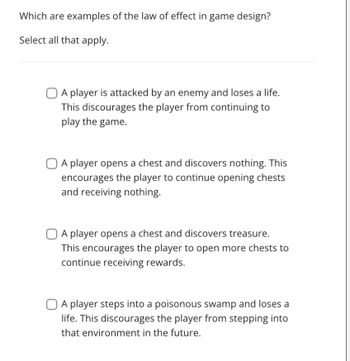 **Understanding the Law of Effect in Game Design**

**Question:**
Which are examples of the law of effect in game design? Select all that apply.

1. ☐ A player is attacked by an enemy and loses a life. This discourages the player from continuing to play the game.

2. ☐ A player opens a chest and discovers nothing. This encourages the player to continue opening chests and receiving nothing.

3. ☐ A player opens a chest and discovers treasure. This encourages the player to open more chests to continue receiving rewards.

4. ☐ A player steps into a poisonous swamp and loses a life. This discourages the player from stepping into that environment in the future.

**Explanation:**
The Law of Effect suggests that behaviors are modified based on the consequences they produce. In the context of game design, positive outcomes (like finding treasure) encourage repeating actions, while negative outcomes (like losing a life) discourage them.