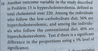 16. Another outcome variable in the study described
in Problem 15 is hypercholesterolemia, defined as
total cholesterol over 220. Among the individuals
who follow the low-carbohydrate diet, 56% are
hypercholesterolemic, and among the individu-
als who follow the conventional diet, 40% are
hypercholesterolemic. Test if there is a significant
difference in the proportions using a 5% level of
significance.
d characteristics
