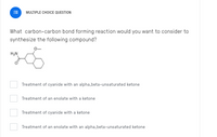 MULTIPLE CHOICE QUESTION
What carbon-carbon bond forming reaction would you want to consider to
synthesize the following compound?
Treatment of cyanide with an alpha,beta-unsaturated ketone
Treatment of an enolate with a ketone
Treatment of cyanide with a ketone
Treatment of an enolate with an alpha,beta-unsaturated ketone
