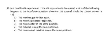 10. In a double-slit experiment, if the slit separation is decreased, which of the following
happens to the interference pattern shown on the screen? (circle the correct answer: a
- e)
a) The maxima get further apart.
b) The minima get closer together.
c) The minima stay at the same position.
d) The maxima stay at the same position.
e) The minima and maxima stay at the same position.