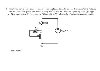 6. The two-resistor bias circuit for this problem employs a drain-to-gate feedback resistor to stabilize
the MOSFET bias point. Assume K₁ = 250µA/V², VTN = 1V. Find the operating point (ID, VDs).
a. Now assume that K, decreases by 20% to 200μA/V2, what is the effect on the operating point
(IDS, VDS)?
RG
2ΜΩ
RD
G
D
•10kΩ
+
VDD = 3.3V