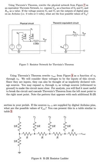 Using Thevenin's Theorem, rewrite the physical network from Figure 7 as
an equivalent Thevenin Network, i.e. express Veq as a function of V₁ and V₁ and
Req as a value. If the voltage sources Vo and V₁ are the outputs of digital pins
on an Arduino (i.e. 0 volts or 5 volts), what are the four possible values of Veq?
+
Vol
+
2R
Physical circuit
2R
VO
m
3.3ΚΩ
m
t
Figure 7: Resistor Network for Thevinin's Theorem
Using Thevenin's Theorem rewrite Vout from Figure 8 as a function of vo
through v3. We will consider these voltages to be the inputs of this circuit.
Since they are inputs, they can also be thought of as implicitly declared volt-
age sources. You may expand vo through v3 as voltage sources (referenced to
ground) to make the circuit more clear. For analysis, you will find it most useful
to break the circuit and cascade Thevenin's Theorem from the left most point to
the right most point. Note the pattern that appears with each additional R-2R
m
R
Vout
section in your prelab. If the sources vo-3 are supplied by digital Arduino pins,
what are the possible values of Vout? You can present this in a table similar to
table 2.
V1
2R
Thevenin-equivalent circuit
R
V2
Veg
♡
2R
R
Req
m
V3
2R
Vout
R
m
Figure 8: R-2R Resistor Ladder
- Vout