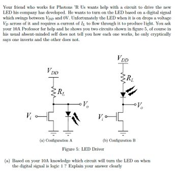 Your friend who works for Photons 'R Us wants help with a circuit to drive the new
LED his company has developed. He wants to turn on the LED based on a digital signal
which swings between VDD and OV. Unfortunately the LED when it is on drops a voltage
VD across of it and requires a current of IL to flow through it to produce light. You ask
your 10A Professor for help and he shows you two circuits shown in figure 5, of course in
his usual absent-minded self does not tell you how each one works, he only cryptically
says one inverts and the other does not.
V₁
V DD
R₁
(a) Configuration A
Vo
VDD
Figure 5: LED Driver
RL
(b) Configuration B
(a) Based on your 10A knowledge which circuit will turn the LED on when
the digital signal is logic 1 ? Explain your answer clearly