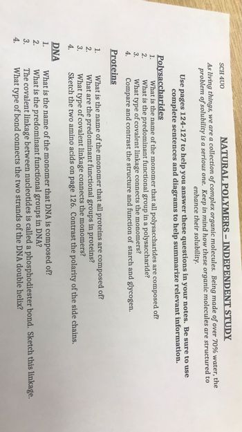 ܝܚܕ ܟܕ ܚ ܥܛܕ
4.
4.
2.
3.
1.
Polysaccharides
2.
3.
4.
DNA
1.
SCH 4U0
NATURAL POLYMERS – INDEPENDENT STUDY
As living things, we are a collection of complex organic molecules. Being made of over 70% water, the
problem of solubility is a serious one. Keep in mind how these organic molecules are structured to
enhance their solubility.
Use pages 124-127 to help you answer these questions in your notes. Be sure to use
complete sentences and diagrams to help summarize relevant information.
Proteins
What is the name of the monomer that all polysaccharides are composed of?
What is the predominant functional group in a polysaccharide?
What type of covalent linkage connects the monomers?
Compare and contrast the structure and function of starch and glycogen.
What is the name of the monomer that all proteins are composed of?
What are the predominant functional groups in proteins?
What type of covalent linkage connects the monomers?
Sketch the two amino acids on page 126. Contrast the polarity of the side chains.
What is the name of the monomer that DNA is composed of?
What is the predominant functional groups in DNA?
The covalent linkage between nucleotides is called a phosphodiester bond. Sketch this linkage.
What type of bond connects the two strands of the DNA double helix?
