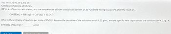 You mix 125 mL of 0.210 M
CsOH with 50.0 mL of 0.525 M
HF in a coffee-cup calorimeter, and the temperature of both solutions rises from 21.30 °C before mixing to 23.73 °C after the reaction.
CsOH(aq) + HF (aq) → CsF(aq) + H₂O(l)
What is the enthalpy of reaction per mole of CsOH? Assume the densities of the solutions are all 1.00 g/mL, and the specific heat capacities of the solutions are 4.2 J/g. K.
Enthalpy of reaction =
kJ/mol