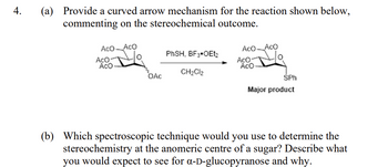 4.
(a) Provide a curved arrow mechanism for the reaction shown below,
commenting on the stereochemical outcome.
Aco Aco
AcO-
ACO
OAC
PhSH, BF3 OEt2
CH₂Cl2
Aco Aco
AcO-
ACO
SPh
Major product
(b) Which spectroscopic technique would you use to determine the
stereochemistry at the anomeric centre of a sugar? Describe what
you would expect to see for a-D-glucopyranose and why.