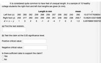 It is considered quite common to have feet of unequal length. In a sample of 10 healthy
college students the right-foot and left-foot lengths are given (in mm).
Length in mm
mean
Left foot (x) 260 280
262 259
268 256
257 256 262 240
260
10.077477638554
Right foot (y) 259 277
260 254
269 258
261 249
262 238
258.7
10.5625123274089
d = x - y
1
3
2
5
-1
-2
-4
7
2
1.3
3.26768691550733
(a) Find the test statistic.
(b) Test the claim at the 0.05 significance level.
Positive critical value:
Negative critical value:
Is there sufficient data to support the claim?
Yes
No
O O
