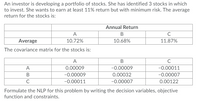 An investor is developing a portfolio of stocks. She has identified 3 stocks in which
to invest. She wants to earn at least 11% return but with minimum risk. The average
return for the stocks is:
Annual Return
A
Average
10.72%
10.68%
11.87%
The covariance matrix for the stocks is:
A
A
0.00009
-0.00009
-0.00011
-0.00009
0.00032
-0.00007
-0.00011
-0.00007
0.00122
Formulate the NLP for this problem by writing the decision variables, objective
function and constraints.
